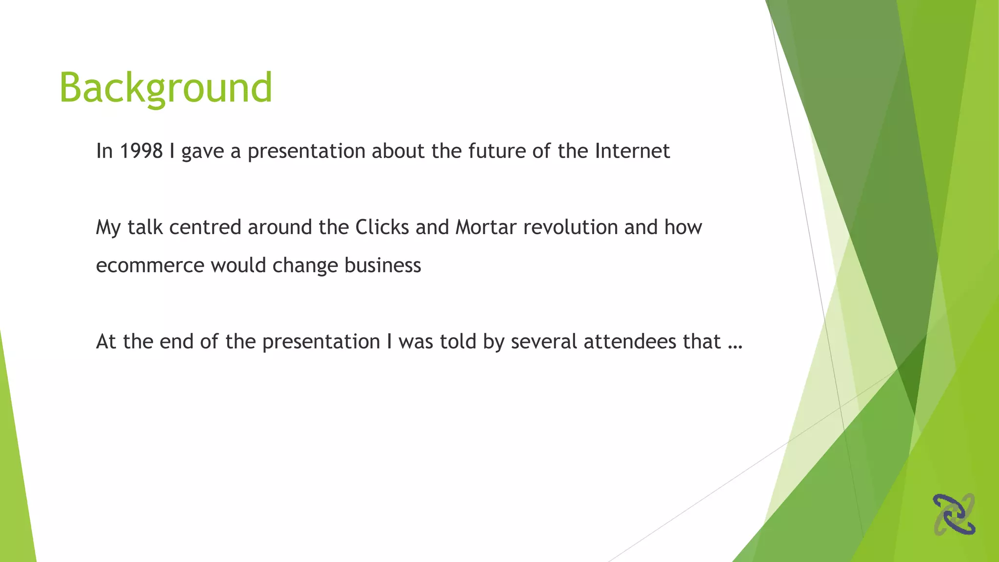 In 1998 I gave a presentation about the future of the Internet
My talk centred around the Clicks and Mortar revolution and how
ecommerce would change business
At the end of the presentation I was told by several attendees that …
Background
 