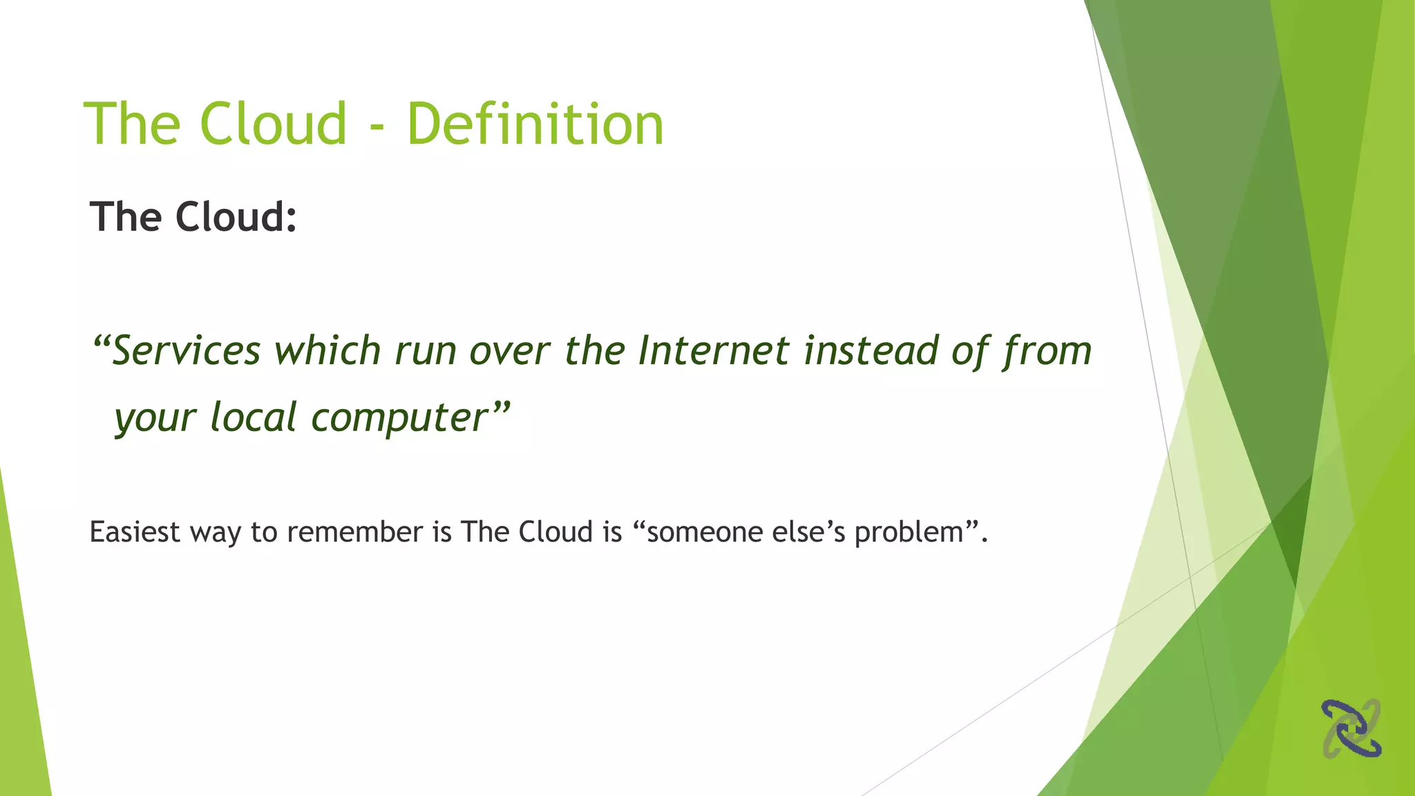 The Cloud:
“Services which run over the Internet instead of from
your local computer”
Easiest way to remember is The Cloud is “someone else’s problem”.
The Cloud - Definition
 