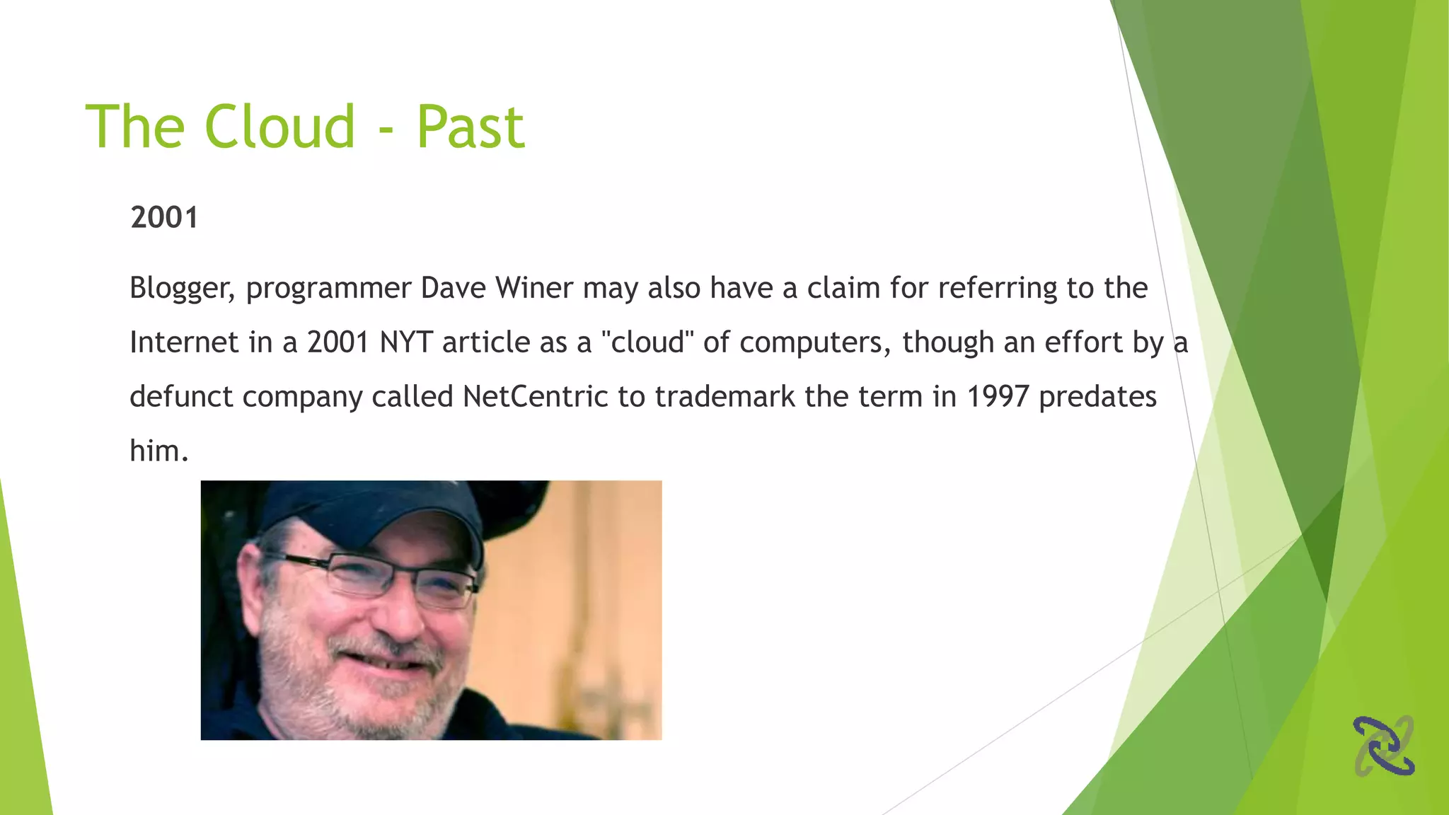2001
Blogger, programmer Dave Winer may also have a claim for referring to the
Internet in a 2001 NYT article as a "cloud" of computers, though an effort by a
defunct company called NetCentric to trademark the term in 1997 predates
him.
The Cloud - Past
 