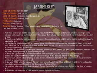 JAMINI ROY
Date of Birth: April 11, 1887
Place of Birth: April 24, 1972
Date of Death: Beliatore, West Bengal, India
Place of Death: Kolkata, India
Profession: Painting
Father: Ramataran Roy
Awards: Padma Bhushan (1954), Viceroy's gold medal (1934), Fellow of the
Lalit Kala Akademi (1955)
o Walk into an average middle-class art-loving household of West Bengal, and chances are that you might come
across a well-preserved portrait of Jamini Roy rather than a fancy looking artwork of one of India’s many modern
artists.
o The paintings had to be well-preserved, for Jamini Roy would not have sold his work, had he doubted his buyer’s
passion for art.
o His passion for simple Indian folk art was such that he did not care about selling his works for fancy prices and
only sold them for as little as 350 rupees. And he would buy back his works, should he find out that his paintings
are maintained poorly by the buyer.
o Influenced by the simplicity of Kalighat paintings (Indian folk art), Jamini Roy gave up on modern art and stuck to
his roots, winning millions of hearts in the process.
o In 1954, the Government of India honored him with Padma Bhushan for his contribution towards art.
o Jamini Roy was born in the year 1887 at Beliatore village in the Bankura district of West Bengal.
o Roy was born into an affluent family of land-owners. His father, Ramataran Roy, resigned from his government
services to pursue his interest in art.
o In the year 1903, when he was only 16 years old, Jamini Roy left his village and made it all the way to Calcutta
(now Kolkata) to enroll himself at the Government College of Art.
o He received education under Abanindranath Tagore, famous for his valuable contribution in the field of modern
art.
o Roy finished his education in 1908 and was given a Diploma in Fine Arts.
 