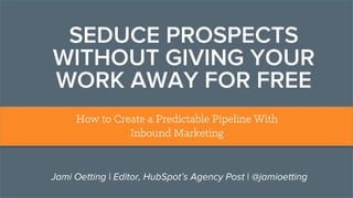 SEDUCE PROSPECTS
WITHOUT GIVING YOUR
WORK AWAY FOR FREE
How to Create a Predictable Pipeline With
Inbound Marketing
Jami Oetting | Editor, HubSpot’s Agency Post | @jamioetting
 