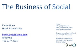 The Business of Social
                        Helpful –
Kelvin Quee             http://blog.jamiq.com
                        http://slideshare.net/jamiq
Head, Partnerships      http://vimeo.com/jamiq

                        Drop me an email and I will send
kelvin.quee@jamiq.com   you materials shown here.

@kelvinq                Available for conversations
                        this Friday 6 am – 1130 am
+65 9177 3635           ibis Jakarta Slipi
 