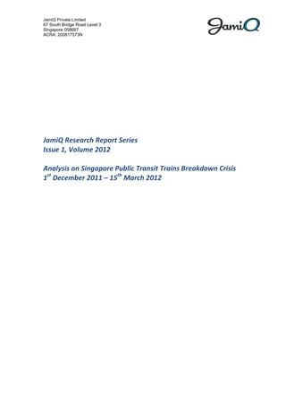 JamiQ Private Limited
67 South Bridge Road Level 3
Singapore 058697
ACRA: 200817573N




JamiQ Research Report Series
Issue 1, Volume 2012

Analysis on Singapore Public Transit Trains Breakdown Crisis
1st December 2011 – 15th March 2012
 