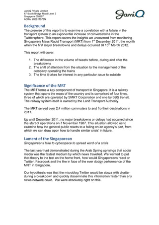 JamiQ Private Limited
67 South Bridge Road Level 3
Singapore 058697
ACRA: 200817573N


Background
The premise of this report is to examine a correlation with a failure in the
transport system to an exponential increase of conversations in the
Twittersphere. This report covers the insights we uncovered from monitoring
Singapores Mass Rapid Transport (MRT) from 1st December 2011, the month
when the first major breakdowns and delays occurred till 15th March 2012.

This report will cover:

    1. The difference in the volume of tweets before, during and after the
       breakdowns
    2. The shift of attention from the situation to the management of the
       company operating the trains
    3. The time it takes for interest in any particular issue to subside


Significance of the MRT
The MRT forms a key component of transport in Singapore. It is a railway
system that spans the mass of the country and is comprised of four lines,
three of which are operated by SMRT Corporation and one by SBS transit.
The railway system itself is owned by the Land Transport Authority.

The MRT served over 2.4 million commuters to and fro their destinations in
2011.

Up until December 2011, no major breakdowns or delays had occurred since
the start of operations on 7 November 1987. This situation allowed us to
examine how the general public reacts to a failing on an agencys part, from
which we can draw upon how to handle similar crisis in future.

Lament of the Singaporean
Singaporeans take to cyberspace to spread word of a crisis

The last year had demonstrated during the Arab Spring uprisings that social
media was the fastest medium by which news travelled. We wanted to put
that theory to the test on the home front, how would Singaporeans react on
Twitter, Facebook and the like in face of the ever dodgy performance of the
MRT in Singapore.

Our hypothesis was that the microblog Twitter would be abuzz with chatter
during a breakdown and quickly disseminate this information faster than any
news network could. We were absolutely right on this.
 