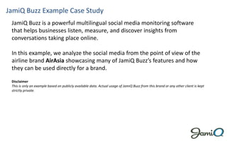 JamiQ Buzz Example Case Study
 JamiQ Buzz is a powerful multilingual social media monitoring software
 that helps businesses listen, measure, and discover insights from
 conversations taking place online.

 In this example, we analyze the social media from the point of view of the
 airline brand AirAsia showcasing many of JamiQ Buzz’s features and how
 they can be used directly for a brand.

 Disclaimer
 This is only an example based on publicly available data. Actual usage of JamiQ Buzz from this brand or any other client is kept
 strictly private.
 