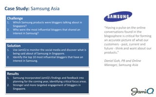 Case Study: Samsung Asia Challenge Which Samsung products were bloggers talking about in Singapore? Who were the most influential bloggers that shared an interest in Samsung? “Having a pulse on the online conversations found in the blogosphere is critical for forming an accurate picture of what our customers - past, current and future - think and want about our products.” Daniel Goh, PR and Online Manager, Samsung Asia Solution Use JamiQ to monitor the social media and discover what is being said about of Samsung in Singapore. Identify the top 10 most influential bloggers that have an interest in Samsung. Results Samsung incorporated JamiQ’s findings and feedback into planning for the coming year, identifying critical focus areas. Stronger and more targeted engagement of bloggers in Singapore. 