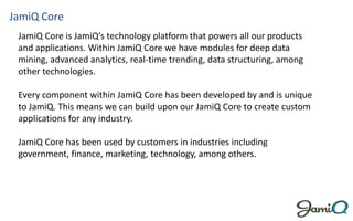 JamiQ Core
 JamiQ Core is JamiQ’s technology platform that powers all our products
 and applications. Within JamiQ Core we have modules for deep data
 mining, advanced analytics, real-time trending, data structuring, among
 other technologies.

 Every component within JamiQ Core has been developed by and is unique
 to JamiQ. This means we can build upon our JamiQ Core to create custom
 applications for any industry.

 JamiQ Core has been used by customers in industries including
 government, finance, marketing, technology, among others.
 