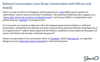National Conversation Case-Study: Conversation with PM Lee and
#askSG
There is no lack of criticism on Singapore and her government. Time (2007) says her politics are
“paternalistic” and her social environment “straitlaced”. The Economist (2010) describes Singapore as a
“nanny state, but it is by no means an indulgent nanny”. Just last year (2011), an independent socio-
political blog was “gazetted” by the govenment.

So it may come as a surprise to observers when the Singapore government embarks on a National
Conversation. Initiated by Prime Minister Lee Hsien Long and led by Education Minister Heng Swee Kiat, it
is an opportunity to “reaffirm what is good and still relevant; recalibrate in areas where we have gone off
course; and refresh and innovate, and break new ground.”.

Citizens can participate in the conversation either via Facebook, Twitter (#oursgconv), via organised
dialogue sessions (which you need to signup for) or informal discussions.
 