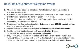 How JamiQ’s Sentiment Detection Works
1. After social media posts are mined and stored in JamiQ’s database, the text is
   analyzed for sentiment.
2. The sentiment detection algorithms break every sentence down into its syntactic
   structure that represents the parts of speech of each word.
3. The system looks at each Subject and identifies the adjectives describing it, verbs
   related to it, as well as nouns nearby.
4. These words are then matched against a dictionary of over 150,000 words that have
   sentiment scores attributed to it.
5. Adverbs are also considered as they may modify or negate certain sentiments.
6. JamiQ’s sentiment detection currently works in English, Chinese
   (Simplified/Traditional), Bahasa Indonesia, and Tagalog.
7. The goal of JamiQ’s sentiment detection is NOT to be as smart and accurate as a
   human (which is impossible with today’s technology), but to accurately identify with
   high-speed the obvious sentiments expressed so that trends may be clearly seen.
 