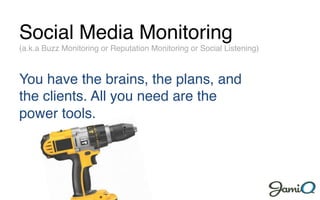 Social Media Monitoring!
(a.k.a Buzz Monitoring or Reputation Monitoring or Social Listening)!



You have the brains, the plans, and
the clients. All you need are the
power tools.!
 