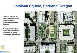 Jamison Square, Portland, Oregon Jamison Square is a new park in an urban renewal area of downtown Portland, Oregon. A unique interactive water feature attracts hundreds of young families on warm days. 
