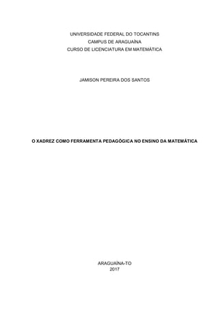 UNIVERSIDADE FEDERAL DO TOCANTINS
CAMPUS DE ARAGUAÍNA
CURSO DE LICENCIATURA EM MATEMÁTICA
JAMISON PEREIRA DOS SANTOS
O XADREZ COMO FERRAMENTA PEDAGÓGICA NO ENSINO DA MATEMÁTICA
ARAGUAÍNA-TO
2017
 
