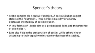 Spencer’s theory
• Pectin particles are negatively charged. A pectin solution is most
stable at the neutral pH . Thus increase in acidity or alkanity
decreases the stability of pectin solution.
• In jelly formation , sugar acts as a precipitating gent, and the presence
of acid helps it.
• Salts also help in the precipitation of pectin, while others hinder
according to their capacity to increase or decrease the stability.
 