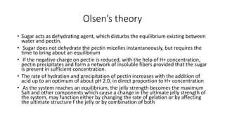 Olsen’s theory
• Sugar acts as dehydrating agent, which disturbs the equilibrium existing between
water and pectin.
• Sugar does not dehydrate the pectin micelles instantaneously, but requires the
time to bring about an equilibrium
• If the negative charge on pectin is reduced, with the help of H+ concentration,
pectin precipitates and form a network of insoluble fibers provided that the sugar
is present in sufficient concentration.
• The rate of hydration and precipitation of pectin increases with the addition of
acid up to an optimum of about pH 2.0, in direct proportion to H+ concentration
• As the system reaches an equilibrium, the jelly strength becomes the maximum
Salt and other components which cause a change in the ultimate jelly strength of
the system, may function either by changing the rate of gelation or by affecting
the ultimate structure f the jelly or by combination of both
 