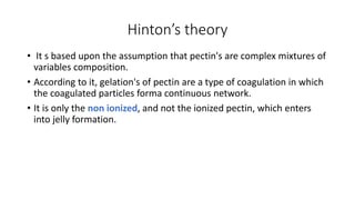 Hinton’s theory
• It s based upon the assumption that pectin's are complex mixtures of
variables composition.
• According to it, gelation's of pectin are a type of coagulation in which
the coagulated particles forma continuous network.
• It is only the non ionized, and not the ionized pectin, which enters
into jelly formation.
 