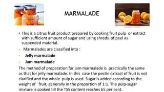 MARMALADE
• This is a citrus fruit product prepared by cooking fruit pulp or extract
with sufficient amount of sugar and using shreds of peel as
suspended material.
 Marmalades are classified into :
 Jelly marmalade
 Jam marmalade
The method of preparation for jam marmalade is practically the same
as that for jelly marmalade. In this case the pectin extract of fruit is not
clarified and the whole pulp is used. Sugar is added according to the
weight of fruit, generally in the proportion of 1:1. The pulp-sugar
mixture is cooked till the TSS content reaches 65 per cent.
 