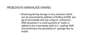 PROBLEMSIN MARMALADE MAKING
• Browning during storage is very common which
can be prevented by addition of 0.09 g of KMS per
kg of marmalade and not using tin containers.
KMS dissolved in a small quantity of water is
added to the marmalade while it is cooling. KMS
also eliminates the possibility of spoilage due to
molds.
 