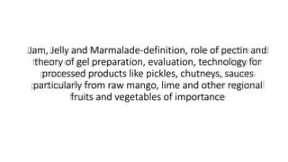 Jam, Jelly and Marmalade-definition, role of pectin and
theory of gel preparation, evaluation, technology for
processed products like pickles, chutneys, sauces
particularly from raw mango, lime and other regional
fruits and vegetables of importance
 