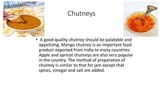 Chutneys
• A good quality chutney should be palatable and
appetizing. Mango chutney is an important food
product exported from India to many countries.
Apple and apricot chutneys are also very popular
in the country. The method of preparation of
chutney is similar to that for jam except that
spices, vinegar and salt are added.
 