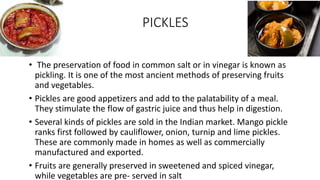 PICKLES
• The preservation of food in common salt or in vinegar is known as
pickling. It is one of the most ancient methods of preserving fruits
and vegetables.
• Pickles are good appetizers and add to the palatability of a meal.
They stimulate the flow of gastric juice and thus help in digestion.
• Several kinds of pickles are sold in the Indian market. Mango pickle
ranks first followed by cauliflower, onion, turnip and lime pickles.
These are commonly made in homes as well as commercially
manufactured and exported.
• Fruits are generally preserved in sweetened and spiced vinegar,
while vegetables are pre- served in salt
 