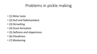 Problems in pickle making
• (1) Bitter taste
• (2) Dull and faded product
• (3) Shrivelling
• (4) Scum formation
• (5) Softness and slipperiness
• (6) Cloudiness
• (7) Blackening
 