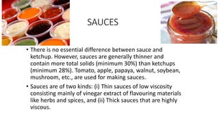 SAUCES
• There is no essential difference between sauce and
ketchup. However, sauces are generally thinner and
contain more total solids (minimum 30%) than ketchups
(minimum 28%). Tomato, apple, papaya, walnut, soybean,
mushroom, etc., are used for making sauces.
• Sauces are of two kinds: (i) Thin sauces of low viscosity
consisting mainly of vinegar extract of flavouring materials
like herbs and spices, and (ii) Thick sauces that are highly
viscous.
 