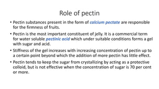 Role of pectin
• Pectin substances present in the form of calcium pectate are responsible
for the firmness of fruits.
• Pectin is the most important constituent of jelly. It is a commercial term
for water soluble pectinic acid which under suitable conditions forms a gel
with sugar and acid.
• Stiffness of the gel increases with increasing concentration of pectin up to
a certain point beyond which the addition of more pectin has little effect.
• Pectin tends to keep the sugar from crystallizing by acting as a protective
colloid, but is not effective when the concentration of sugar is 70 per cent
or more.
 