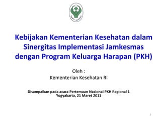 Kebijakan Kementerian Kesehatan dalam
  Sinergitas Implementasi Jamkesmas
dengan Program Keluarga Harapan (PKH)
                        Oleh :
               Kementerian Kesehatan RI

   Disampaikan pada acara Pertemuan Nasional PKH Regional 1
                  Yogyakarta, 21 Maret 2011



                                                              1
 