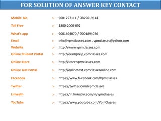 FOR SOLUTION OF ANSWER KEY CONTACT
Mobile No :- 9001297111 / 9829619614
Toll Free :- 1800-2000-092
What’s app :- 9001894070 / 9001894076
Email :- info@vpmclasses.com , vpmclasses@yahoo.com
Website :- http://www.vpmclasses.com
Online Student Portal :- http://examprep.vpmclasses.com
Online Store :- http://store.vpmclasses.com
Online Test Portal :- http://onlinetest.vpmclassesonline.com
Facebook :- https://www.facebook.com/VpmClasses
Twitter :- https://twitter.com/vpmclasses
LinkedIn :- https://in.linkedin.com/in/vpmclasses
YouTube :- https://www.youtube.com/VpmClasses
 