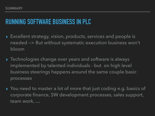 SUMMARY
RUNNING SOFTWARE BUSINESS IN PLC
▸ Excellent strategy, vision, products, services and people is
needed —> But without systematic execution business won’t
bloom
▸ Technologies change over years and software is always
implemented by talented individuals - but on high level
business steerings happens around the same couple basic
processes
▸ You need to master a lot of more that just coding e.g. basics of
corporate ﬁnance, SW development processes, sales support,
team work, …
 