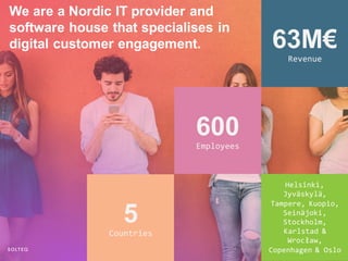 Helsinki,
Jyväskylä,
Tampere, Kuopio,
Seinäjoki,
Stockholm,
Karlstad &
Wrocław,
Copenhagen & Oslo
63M€
Revenue
600
Employees
5
Countries
We are a Nordic IT provider and
software house that specialises in
digital customer engagement.
 