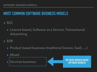 DIFFERENT BUSINESS MODELS
MOST COMMON SOFTWARE BUSINESS MODELS
▸ B2C
▸ Licence based, Software as a Service, Transactional,
Advertising
▸ B2B
▸ Product based business (traditional license, SaaS, …)
▸ Mixed
▸ Services business
WE FOCUS SERVICES BASED
SOFTWARE BUSINESS
 