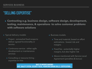 SERVICES BUSINESS
“SELLING EXPERTISE”
▸ Typical delivery models
▸ Project - somewhat ﬁxed scope to
deliver agreed functionality or
service
▸ Continuous service - either agile
development or maintenance
services
▸ Consulting or resource hiring -
expertise on hire
▸ Business models
▸ Time and material, based on effort
estimations - lowest risk and
margins
▸ Fixed fee - potentially higher
margins, but also higher risk
▸ Above mentioned with Service Level
Agreement (penalties & bonus)
▸ Contracting e.g. business design, software design, development,
testing, maintenance, & operations to solve customer problems
with software solutions
WAYS TO IMPROVE MARGINS:
BUZZ, QUALITY SYSTEM, SECURITY FOCUS, PROMOTING DOMAIN SKILLS, CERTIFICATIONS,,..
 