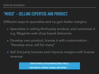 SERVICE BUSINESS
“MIXED” - SELLING EXPERTISE AND PRODUCT
Different ways to specialise and try gain better margins:
▸ Specialise in selling third party product, and customise it
e.g. Magento web shop based deliveries
▸ Develop own product, license it with customisation -
“Develop once, sell for many”
▸ Sell 3rd party licenses and improve margins with license
revenue
DESPITE POTENTIALLY BETTER MARGINS SEVERAL PITFALLS:
POOR PRODUCTS, EXPENSIVE LICENSING, POOR SUPPORT, …
 