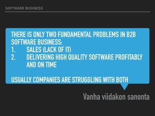 THERE IS ONLY TWO FUNDAMENTAL PROBLEMS IN B2B
SOFTWARE BUSINESS:
1. SALES (LACK OF IT)
2. DELIVERING HIGH QUALITY SOFTWARE PROFITABLY
AND ON TIME
USUALLY COMPANIES ARE STRUGGLING WITH BOTH
Vanha viidakon sanonta
SOFTWARE BUSINESS
 
