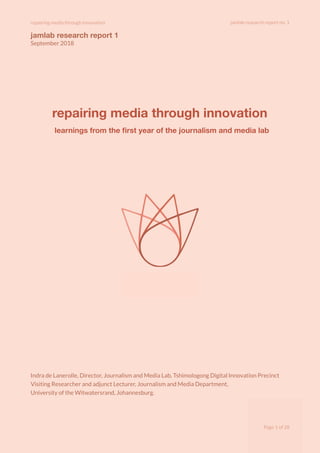 repairing media through innovation jamlab research report no. 1
jamlab research report 1
September 2018
repairing media through innovation
learnings from the ﬁrst year of the journalism and media lab
Indra de Lanerolle, Director, Journalism and Media Lab, Tshimologong Digital Innovation Precinct
Visiting Researcher and adjunct Lecturer, Journalism and Media Department,
University of the Witwatersrand, Johannesburg.
Page of1 28
 