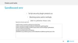 • Script security plugin protects us
• Blocking some useful methods
• Able to whitelist those calls
13
Sandboxed env
Chains and locks
 