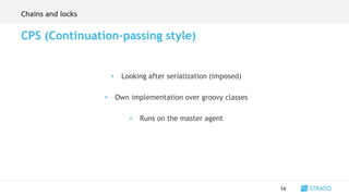 • Looking after serialization (imposed)
• Own implementation over groovy classes
• Runs on the master agent
14
CPS (Continuation-passing style)
Chains and locks
 