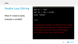 def S1 = ‘FAI’
def S2 = “${-> S1}TH”
echo “${S2}”
===>
org.jenkinsci.plugins.scriptsecurity.sandbox
.RejectedAccessException: unclassified new
org.codehaus.groovy.runtime.GStringImpl
java.lang.String java.lang.String[]
17
Double Lazy GString
What if I need to lazily
evaluate a variable?
Oops
 