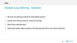 • Rewrite the toString method for GStringImpl objects
• Iterate over GString content: values and strings
• Blend them appropriately
• Shamefully badly coded (expects a Gstring starting with a non closure element)
18
Double Lazy GString - Solution
Oops
 