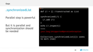def L1 = [] //constructed as List
synchronized(L1) {
L1.add (1)
}
echo L1.inspect()
===>
java.lang.UnsupportedOperationException
Collections.synchronizedList([]) seems
to work (now)
20
.synchronizedList
Parallel step is powerful
But it is parallel and
synchronization should
be needed
Oops
 