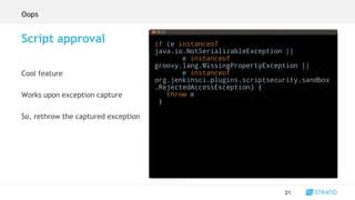if (e instanceof
java.io.NotSerializableException ||
e instanceof
groovy.lang.MissingPropertyException ||
e instanceof
org.jenkinsci.plugins.scriptsecurity.sandbox
.RejectedAccessException) {
throw e
}
21
Script approval
Cool feature
Works upon exception capture
So, rethrow the captured exception
sh
timestamps
node
parallel
checkout
readFile
Oops
 