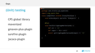 package com.stratio.qa.pipelines
import org.junit.Test
class simpleTest extends GroovyTestCase {
void echo(object) {println "${object}" }
@Test
void testGstringUsageWorkaround() {
def str = '33'
def input = "${-> str}"
assert gstringUsageWorkaround(input) == '33'
}
}
23
(Unit) testing
CPS global library
mavenized
gmaven-plus-plugin
surefire-plugin
jacoco-plugin
Oops
 