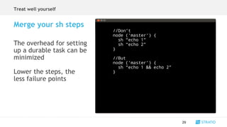 The overhead for setting
up a durable task can be
minimized
Lower the steps, the
less failure points
29
Merge your sh steps
//Don’t
node (‘master‘) {
sh “echo 1”
sh “echo 2”
}
//But
node (‘master‘) {
sh “echo 1 && echo 2”
}
Treat well yourself
 