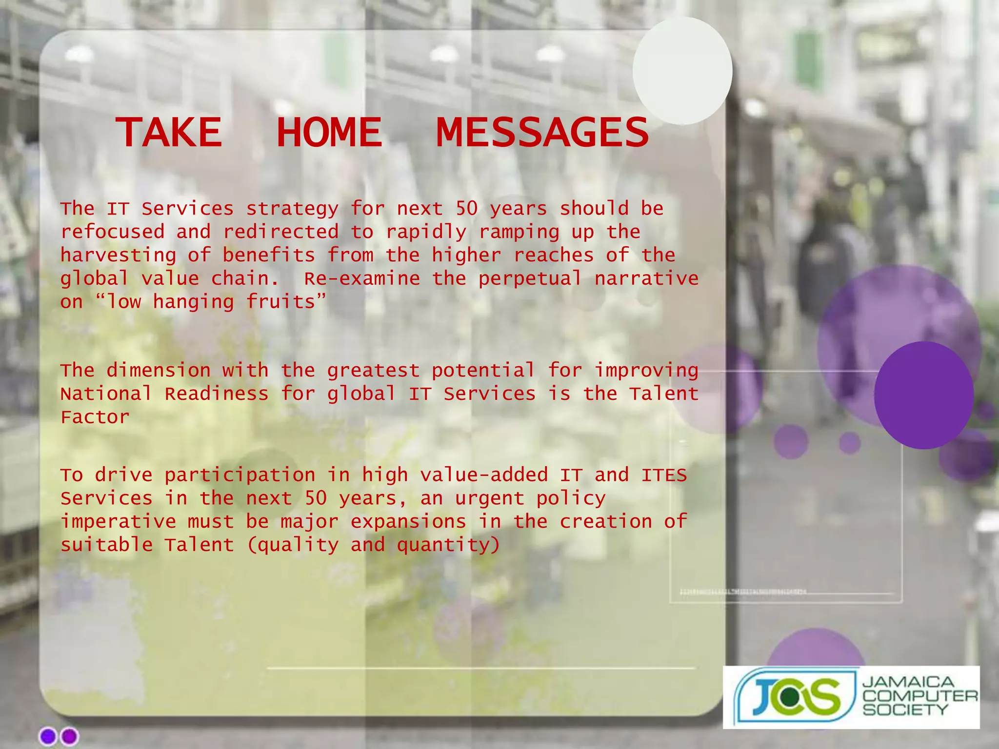 TAKE          HOME          MESSAGES
The IT Services strategy for next 50 years should be
refocused and redirected to rapidly ramping up the
harvesting of benefits from the higher reaches of the
global value chain. Re-examine the perpetual narrative
on “low hanging fruits”


The dimension with the greatest potential for improving
National Readiness for global IT Services is the Talent
Factor

To drive participation in high value-added IT and ITES
Services in the next 50 years, an urgent policy
imperative must be major expansions in the creation of
suitable Talent (quality and quantity)
 
