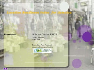 Location Readiness Index for Jamaica




Presenter:      Silburn Clarke FRICS
                DBA Candidate,
                UWI, MSB


                Immediate Past President,
                Jamaica Computer Society
 