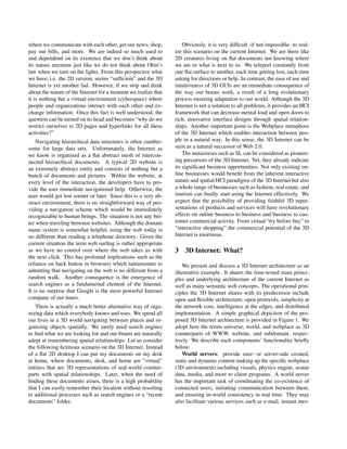 where we communicate with each other, get our news, shop,
pay our bills, and more. We are indeed so much used to
and dependend on its existence that we don’t think about
its nature anymore just like we do not think about Ohm’s
law when we turn on the lights. From this perspective what
we have, i.e. the 2D version, seems “sufﬁcient” and the 3D
Internet is yet another fad. However, if we stop and think
about the nature of the Internet for a moment we realize that
it is nothing but a virtual environment (cyberspace) where
people and organizations interact with each other and ex-
change information. Once this fact is well understood, the
question can be turned on its head and becomes “why do we
restrict ourselves to 2D pages and hyperlinks for all these
activities?”
Navigating hierarchical data structures is often cumber-
some for large data sets. Unfortunately, the Internet as
we know is organized as a ﬂat abstract mesh of intercon-
nected hierarchical documents. A typical 2D website is
an extremely abstract entity and consists of nothing but a
bunch of documents and pictures. Within the website, at
every level of the interaction, the developers have to pro-
vide the user immediate navigational help. Otherwise, the
user would get lost sooner or later. Since this is a very ab-
stract environment, there is no straightforward way of pro-
viding a navigation scheme which would be immediately
recognizable to human beings. The situation is not any bet-
ter when traveling between websites. Although the domain
name system is somewhat helpful, using the web today is
no different than reading a telephone directory. Given the
current situation the term web surﬁng is rather appropriate
as we have no control over where the web takes us with
the next click. This has profound implications such as the
reliance on back button in browsers which tantamounts to
admitting that navigating on the web is no different from a
random walk. Another consequence is the emergence of
search engines as a fundamental element of the Internet.
It is no surprise that Google is the most powerful Internet
company of our times.
There is actually a much better alternative way of orga-
nizing data which everybody knows and uses. We spend all
our lives in a 3D world navigating between places and or-
ganizing objects spatially. We rarely need search engines
to ﬁnd what we are looking for and our brains are naturally
adept at remembering spatial relationships. Let us consider
the following ﬁctitious scenario on the 3D Internet. Instead
of a ﬂat 2D desktop I can put my documents on my desk
at home, where documents, desk, and home are ”virtual”
entities that are 3D representations of real-world counter-
parts with spatial relationships. Later, when the need of
ﬁnding these documents arises, there is a high probability
that I can easily remember their location without resorting
to additional processes such as search engines or a “recent
documents” folder.
Obviously, it is very difﬁcult -if not impossible- to real-
ize this scenario on the current Internet. We are there like
2D creatures living on ﬂat documents not knowing where
we are or what is next to us. We teleport constantly from
one ﬂat surface to another, each time getting lost, each time
asking for directions or help. In contrast, the ease of use and
intuitiveness of 3D GUIs are an immediate consequence of
the way our brains work, a result of a long evolutionary
process ensuring adaptation to our world. Although the 3D
Internet is not a solution to all problems, it provides an HCI
framework that can decrease mental load and open doors to
rich, innovative interface designs through spatial relation-
ships. Another important point is the Webplace metaphore
of the 3D Internet which enables interaction between peo-
ple in a natural way. In this sense, the 3D Internet can be
seen as a natural successor of Web 2.0.
The metaverses such as SL can be considered as pioneer-
ing precursors of the 3D Internet. Yet, they already indicate
its signiﬁcant business opportunities. Not only existing on-
line businesses would beneﬁt from the inherent interactive
nature and spatial HCI paradigms of the 3D Internet but also
a whole range of businesses such as fashion, real estate, and
tourism can ﬁnally start using the Internet effectively. We
expect that the possibility of providing faithful 3D repre-
sentations of products and services will have revolutionary
effects on online business to business and business to cus-
tomer commercial activity. From virtual “try before buy” to
“interactive shopping” the commercial potential of the 3D
Internet is enormous.
3 3D Internet: What?
We present and discuss a 3D Internet architecture as an
illustrative example. It shares the time-tested main princi-
ples and underlying architecture of the current Internet as
well as many semantic web concepts. The operational prin-
ciples the 3D Internet shares with its predecessor include
open and ﬂexible architecture, open protocols, simplicity at
the network core, intelligence at the edges, and distributed
implementation. A simple graphical depiction of the pro-
posed 3D Internet architecture is provided in Figure 1. We
adopt here the terms universe, world, and webplace as 3D
counterparts of WWW, website, and subdomain, respec-
tively. We describe each components’ functionality brieﬂy
below:
World servers: provide user- or server-side created,
static and dynamic content making up the speciﬁc webplace
(3D environment) including visuals, physics engine, avatar
data, media, and more to client programs. A world server
has the important task of coordinating the co-existence of
connected users, initiating communication between them,
and ensuring in-world consistency in real time. They may
also facilitate various services such as e-mail, instant mes-
 