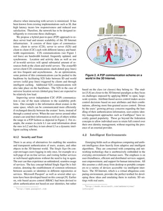 observe when interacting with servers is minimized. It has
been known from existing implementations such as SL that
high latency incurs low responsiveness and reduced user
satisfaction. Therefore, the network has to be designed in-
telligently to overcome these challenges.
We propose a hybrid peer-to-peer (P2P) approach to re-
duce server load and ensure scalability of the 3D Internet
infrastructure. It consists of three types of communica-
tions: client to server (C2S), server to server (S2S) and
client to client (C2C) each with different latency and band-
width requirements. C2S communications (see Figure 1
red lines) are bandwidth limited, frequently updated, and
synchronous. Location and activity data as well as use
of in-world services will spend substantial amount of re-
sources both at the client and world servers. The avatar/ID
server-client C2S communications (dash-dotted gray lines)
are less frequent and asynchronous. As an optimization,
some portion of this communications can be pushed to the
backbone by facilitating S2S links between ID and world
servers (solid gray lines) triggered by clients and through
intelligent caching. Additional S2S communications will
also take place on the backbones. The S2S in the case of
universe location servers (dotted gray lines) are expected to
be relatively low load.
Improving server independent C2C (P2P) communica-
tion is one of the main solutions to the scalability prob-
lems. One example is the information about avatars in the
same space, which can be communicated more efﬁciently
if exchanged directly between the avatars’ hosts, instead of
through a central server. When the user moves around other
avatars can send their information as well as of others within
the range in a P2P fashion as depicted in Figure 2. For ex-
ample, the avatars in circle L1 can send information about
the ones in L2 and they in turn about L3 as a dynamic intel-
ligent caching scheme.
4.1.2 Security and Trust
There is an array of alternatives for enabling the seamless
and transparent authentication of users, avatars, and other
objects in the 3D Internet world. The Single Sign On con-
cept envisages users logging in only once, for example on a
web page of an on-line service, and visiting further services
or web-based applications without the need to log in again.
The user can thus experience an unhindered, seamless usage
of services. The key concept behind Single Sign On is fed-
eration, denoting the establishment of common references
between accounts or identities in different repositories or
services. Microsoft Passport1
as well as several other sys-
tems have been developed based on this concept [9]. Earlier
on, role based access control (RBAC) had been devised to
allow authentication not based on user identities, but rather
1http://www.passport.com
Figure 2. A P2P communication scheme on a
world in the 3D Internet.
based on the class (or classes) they belong to. The stud-
ies [5,8] are closer to the 3D Internet paradigm as they focus
on challenges imposed by applying RBAC to open, large-
scale systems. Attribute-based access control makes access
control decisions based on user attributes and their combi-
nations, allowing more ﬁne-grained access control. Driven
by the users’ growing privacy concerns regarding the han-
dling of their authentication information, user-centric iden-
tity management approaches such as CardSpace2
have re-
cently gained popularity. These go beyond the federation
concepts to allow individual users to retain full control over
their own identity management, without requiring the pres-
ence of an external provider.
4.2 Intelligent Environments
Emerging ﬁelds such as ubiquitous computing and ambi-
ent intelligence draw heavily from adaptive and intelligent
algorithms. They are concerned with computing and net-
working technology that is unobtrusively embedded in the
everyday environment of human users. The emphasis is on
user-friendliness, efﬁcient and distributed services support,
user empowerment, and support for human interactions. All
this assumes a shift away from desktop or portable comput-
ers to a variety of devices accessible via intelligent inter-
faces. The 3D Internet, which is a virtual ubiquitous com-
puting environment, provides the perfect testbed for devel-
oping these ideas and emulating them in realistic 3D set-
tings with real users.
2http://msdn.microsoft.com/webservices/
infocard/
 