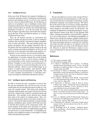 4.2.1 Intelligent Services
In the case of the 3D Internet, the concept of intelligent en-
vironments naturally extends to underlying communication
protocols and enabling services as well as to user centered
services. Given its inherent P2P nature, the 3D Internet can
make use of paradigms such as intelligent routing where
mechanisms being aware of the network topology and infor-
mation structure allow for ﬂexible and context-dependent
distribution of trafﬁc [7]. As in the real world, one could
think of adaptive algorithms that control trafﬁc ﬂow depend-
ing on the time of day, user-behavior patterns, or a variety
of global and local events.
Since the 3D Internet provides an environment that
closely resembles the physical world, it calls for intelligent
interfaces that extend the conventional desktop metaphors
such as menus and sliders. This may include speech- and
gesture recognition, but also implies interaction with vir-
tual objects and tools inspired by things existing in the real
world. Learning and ambient intelligence on this level will
then have to be concerned with typical usage patterns, an-
ticipations of user activities, and convincing simulations.
In terms of user-centered services, it is not hard to imag-
ine applications of machine learning that would facilitate
social interaction of users as well as increase usability of
core functionalities of the virtual environments on the 3D
Internet. Examples of such services are recommender sys-
tems for e-commerce or social networking that rely on col-
laborative ﬁltering. Based on user provided ratings or an
analysis of typical usage patterns, goal directed, intelli-
gent searches [3] and recommendations are possible. This
of course facilitates personalization of individual users’
avatars and improves multimedia-information retrieval.
4.2.2 Intelligent Agents and Rendering
In order to increase the users’ acceptance of services like
the ones just mentioned, they will not just have to be per-
sonalized but also be presented and and accessible in a way
users will consider natural. This leads to the problem of
modeling artiﬁcial agents and avatars [10] that act life-like
and show a behavior that would be considered natural and
human-like. First attempts in this direction have already
been made in the context of computer games. Here, ma-
chine learning has been shown to provide an auspicious av-
enue [4]. The network trafﬁc generated by a group of people
playing a multiplayer game contains all the data necessary
to describe their activities in the virtual game world. Sta-
tistical analysis of this trafﬁc and a derivation of a gener-
ative model therefrom allows for implementing agents that
are perceived to act more human-like. Corresponding ap-
proaches can be applied to improve on the quality of virtual
clerks and information personnel.
5 Conclusion
We have provided an overview of the concept 3D Inter-
net and discussed the motivation behind it as well as the spe-
ciﬁc research directions in the ﬁelds of networking, security,
distributed computing, and machine learning. We believe
that at this point in time we are facing a unique opportunity
for the evolution of the Internet towards a much more ver-
satile, interactive, and usable version: the 3D Internet. The
emerging 3D applications and desktop paradigms, increas-
ingly interactive nature of the Web 2.0, the Semantic Web
efforts, widespread availability of powerful GPUs, popular-
ity of novel input devices, and changing demographics of
Internet users towards the younger, computer-literate gener-
ations, all provide the basis for the 3D Internet (r)evolution.
The hype surrounding metaverses (especially SL) should be
seen under this light and taken as an indicator of the fact
that many businesses are aware of the 3D Internet’s poten-
tial. However, to make the 3D Internet a reality it is nec-
essary and important to start and continue multidisciplinary
research.
References
[1] The croquet consortium, 2007.
[2] The metaverse roadmap, 2007.
[3] T. Alpcan, C. Bauckhage, and S. Agarwal. An efﬁcient
ontology-based expert peering system. In Proc. 6th IAPR
Workshop on Graph-based Repr. in Pattern Recog. (GbR),
Alicante, Spain, June 2007.
[4] B. Gorman, C. Thurau, C. Bauckhage, and M. Humphrys.
Believability Testing and Bayesian Imitation in Interactive
Computer Games. In Proc. Int. Conf. on Simulation of Adap-
tive Behavior, September 2006.
[5] R. J. Hayton, J. M. Bacon, and K. Moody. Access Control
in an Open Distributed Environment. In Proc. IEEE Symp.
on Sec. and Priv., May 1998.
[6] E. Kotsovinos, T. Moreton, I. Pratt, R. Ross, K. Fraser,
S. Hand, and T. Harris. Global-Scale Service Deployment
in the XenoServer Platform. In Proc. Workshop on Real,
Large Distributed Systems, December 2004.
[7] M. Li, W.-C. Lee, and A. Sivasubramaniam. Semantic Small
World: An Overlay Network for Peer-to-Peer Search . In
Proc. Int. Conf. on Networking Protocols (ICNP), December
2004.
[8] N. Li, J. C. Mitchell, and W. H. Winsborough. Design of a
Role-Based Trust Management Framework. In Proc. IEEE
Symp. on Sec. and Priv., May 2002.
[9] A. Pashalidis and C. Mitchell. A taxonomy of single sign-on
systems. In Proc. 8th Australasian Conf. in Inf. Sec. and Pri.
(ACISP), July 2003.
[10] M. Wooldridge and N. R. Jennings. Intelligent Agents:
Theory and Practice. The Knowledge Engineering Review,
10(2):115–152, 1995.
 