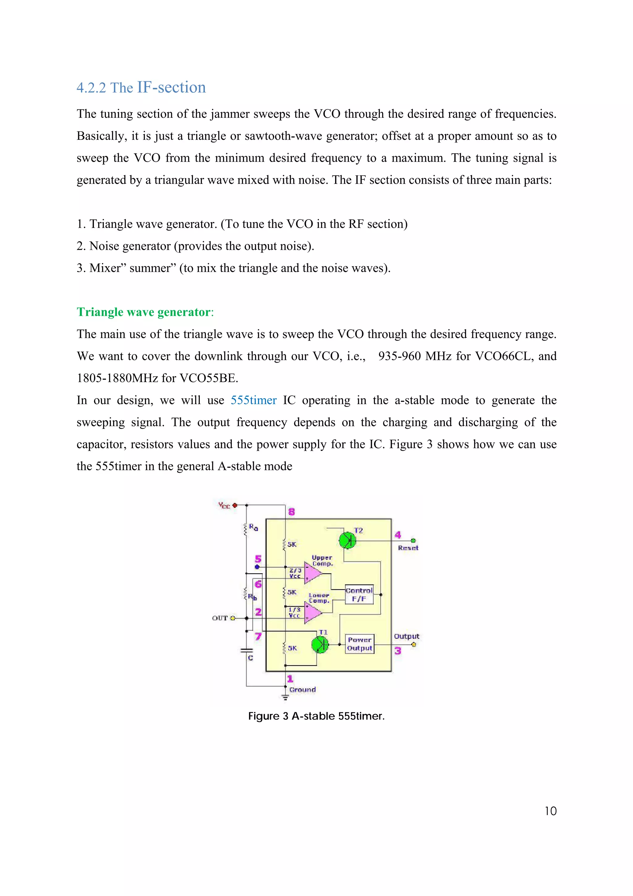 4.2.2 The IF-section
The tuning section of the jammer sweeps the VCO through the desired range of frequencies.
Basically, it is just a triangle or sawtooth-wave generator; offset at a proper amount so as to
sweep the VCO from the minimum desired frequency to a maximum. The tuning signal is
generated by a triangular wave mixed with noise. The IF section consists of three main parts:


1. Triangle wave generator. (To tune the VCO in the RF section)
2. Noise generator (provides the output noise).
3. Mixer” summer” (to mix the triangle and the noise waves).


Triangle wave generator:
The main use of the triangle wave is to sweep the VCO through the desired frequency range.
We want to cover the downlink through our VCO, i.e.,       935-960 MHz for VCO66CL, and
1805-1880MHz for VCO55BE.
In our design, we will use 555timer IC operating in the a-stable mode to generate the
sweeping signal. The output frequency depends on the charging and discharging of the
capacitor, resistors values and the power supply for the IC. Figure 3 shows how we can use
the 555timer in the general A-stable mode




                                 Figure 3 A-stable 555timer.




                                                                                            10
 
